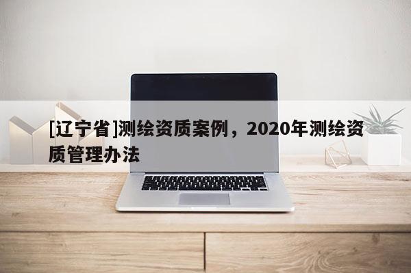 [辽宁省]测绘资质案例，2020年测绘资质管理办法
