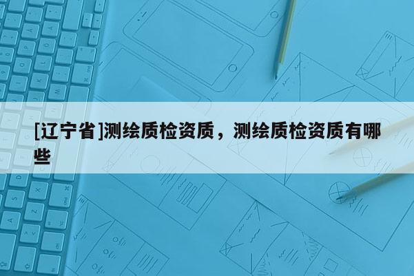 [辽宁省]测绘质检资质，测绘质检资质有哪些
