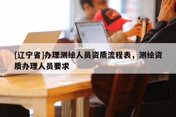 [辽宁省]办理测绘人员资质流程表，测绘资质办理人员要求