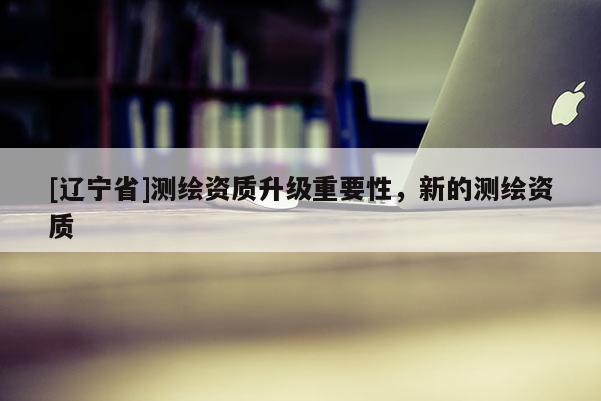 [辽宁省]测绘资质升级重要性，新的测绘资质