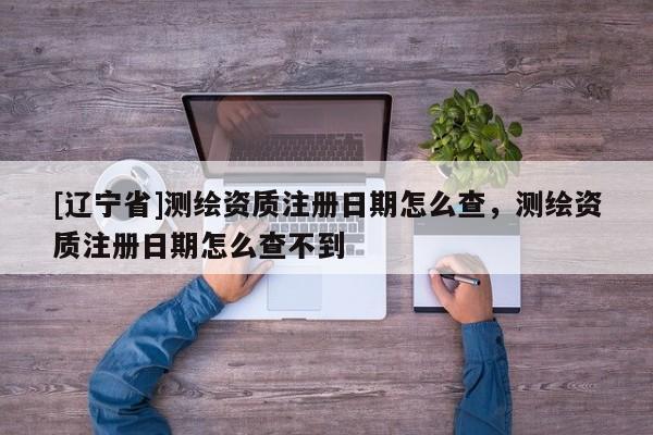 [辽宁省]测绘资质注册日期怎么查，测绘资质注册日期怎么查不到