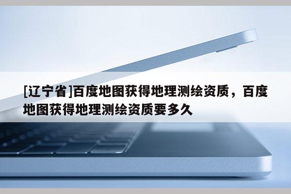 [辽宁省]百度地图获得地理测绘资质，百度地图获得地理测绘资质要多久