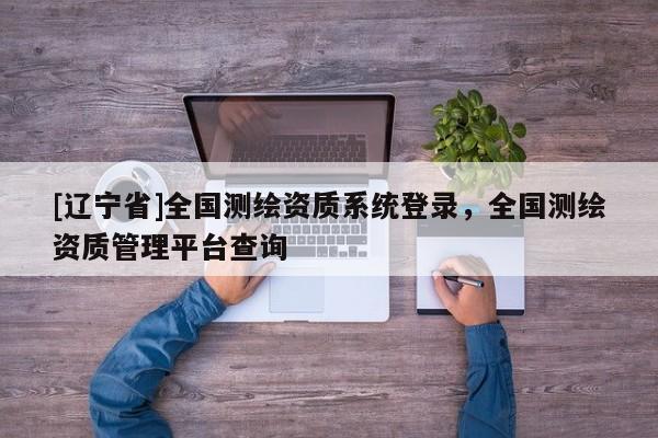 [辽宁省]全国测绘资质系统登录，全国测绘资质管理平台查询