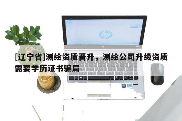 [辽宁省]测绘资质晋升，测绘公司升级资质需要学历证书骗局
