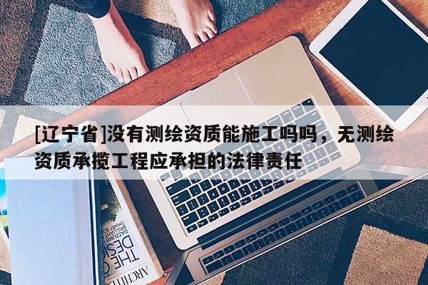 [辽宁省]没有测绘资质能施工吗吗，无测绘资质承揽工程应承担的法律责任