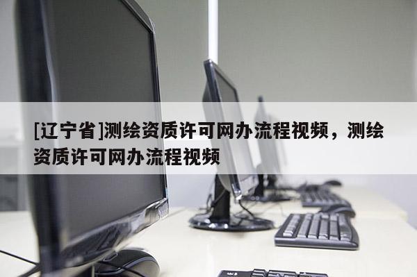 [辽宁省]测绘资质许可网办流程视频，测绘资质许可网办流程视频
