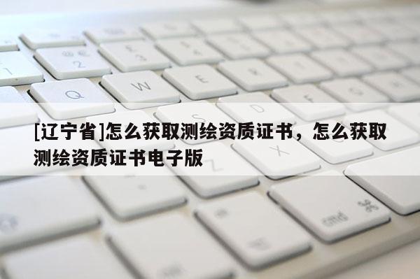 [辽宁省]怎么获取测绘资质证书，怎么获取测绘资质证书电子版