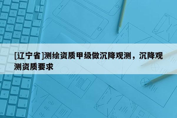 [辽宁省]测绘资质甲级做沉降观测，沉降观测资质要求