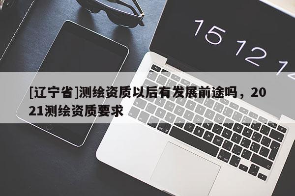 [辽宁省]测绘资质以后有发展前途吗，2021测绘资质要求