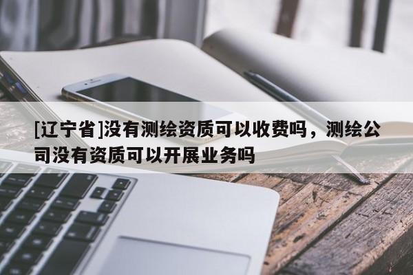 [辽宁省]没有测绘资质可以收费吗，测绘公司没有资质可以开展业务吗