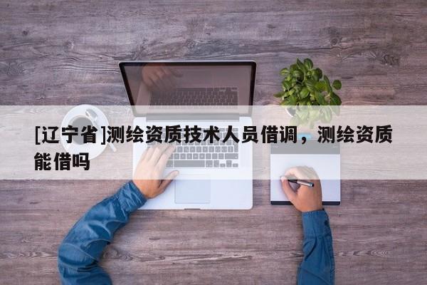 [辽宁省]测绘资质技术人员借调，测绘资质能借吗