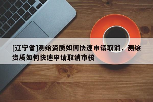 [辽宁省]测绘资质如何快速申请取消，测绘资质如何快速申请取消审核