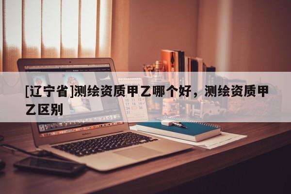 [辽宁省]测绘资质甲乙哪个好，测绘资质甲乙区别