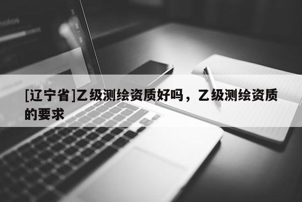 [辽宁省]乙级测绘资质好吗，乙级测绘资质的要求