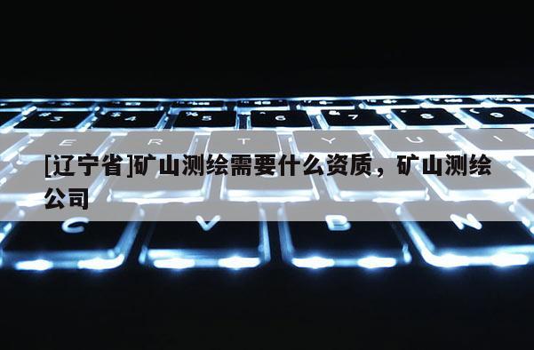 [辽宁省]矿山测绘需要什么资质，矿山测绘公司