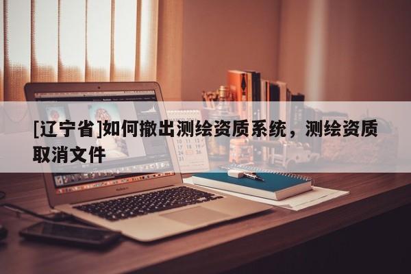 [辽宁省]如何撤出测绘资质系统，测绘资质取消文件