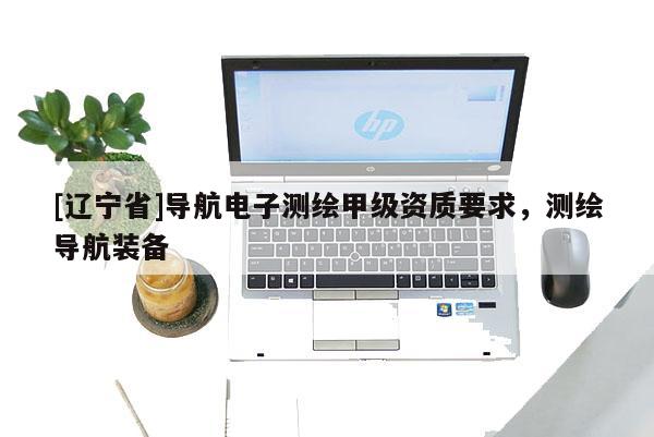 [辽宁省]导航电子测绘甲级资质要求，测绘导航装备