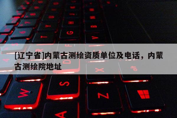 [辽宁省]内蒙古测绘资质单位及电话，内蒙古测绘院地址