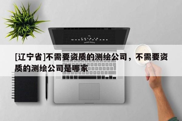 [辽宁省]不需要资质的测绘公司，不需要资质的测绘公司是哪家