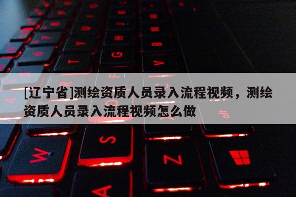 [辽宁省]测绘资质人员录入流程视频，测绘资质人员录入流程视频怎么做