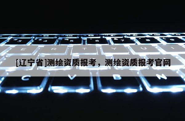 [辽宁省]测绘资质报考，测绘资质报考官网