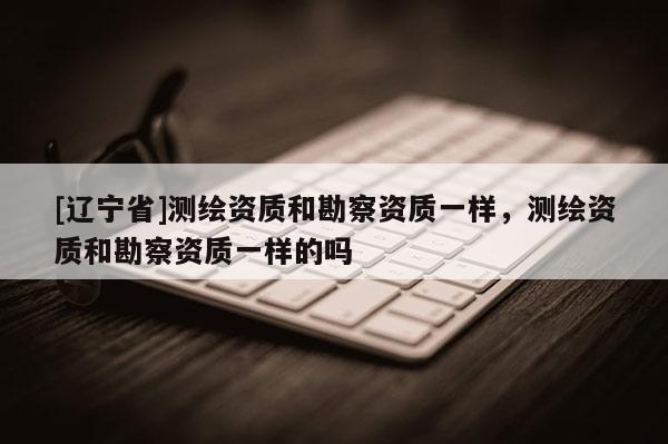 [辽宁省]测绘资质和勘察资质一样，测绘资质和勘察资质一样的吗