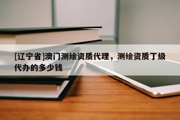 [辽宁省]澳门测绘资质代理，测绘资质丁级代办的多少钱