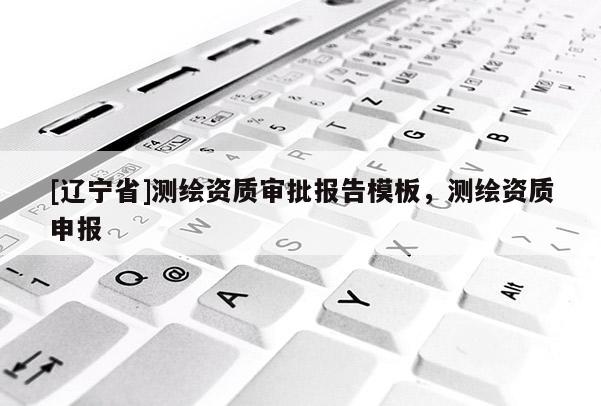 [辽宁省]测绘资质审批报告模板，测绘资质申报
