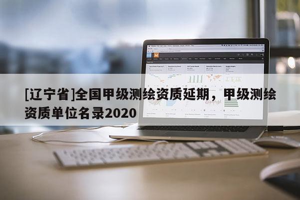 [辽宁省]全国甲级测绘资质延期，甲级测绘资质单位名录2020