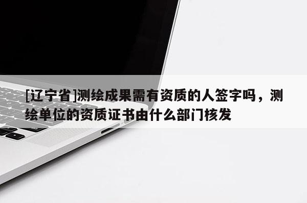 [辽宁省]测绘成果需有资质的人签字吗，测绘单位的资质证书由什么部门核发