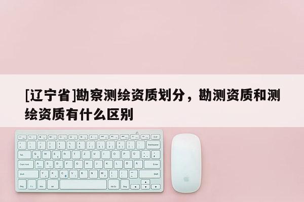 [辽宁省]勘察测绘资质划分，勘测资质和测绘资质有什么区别