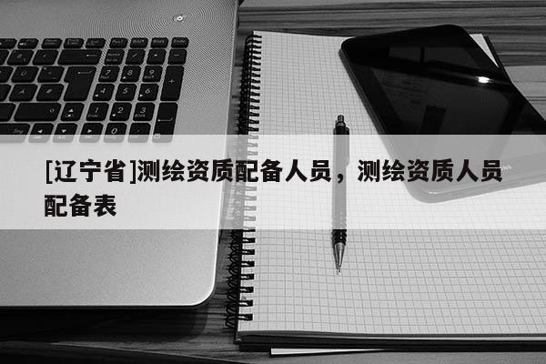 [辽宁省]测绘资质配备人员，测绘资质人员配备表