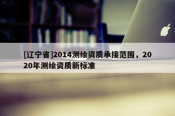 [辽宁省]2014测绘资质承接范围，2020年测绘资质新标准