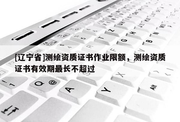 [辽宁省]测绘资质证书作业限额，测绘资质证书有效期最长不超过