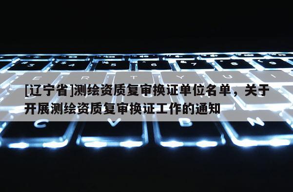 [辽宁省]测绘资质复审换证单位名单，关于开展测绘资质复审换证工作的通知
