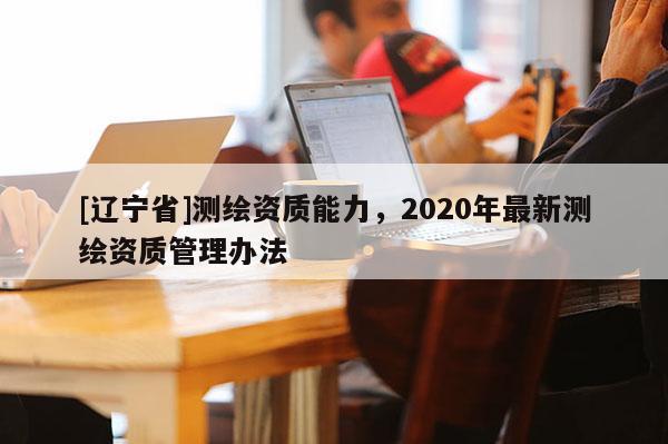 [辽宁省]测绘资质能力，2020年最新测绘资质管理办法