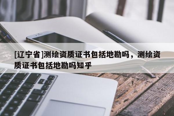[辽宁省]测绘资质证书包括地勘吗，测绘资质证书包括地勘吗知乎
