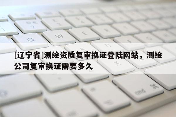 [辽宁省]测绘资质复审换证登陆网站，测绘公司复审换证需要多久