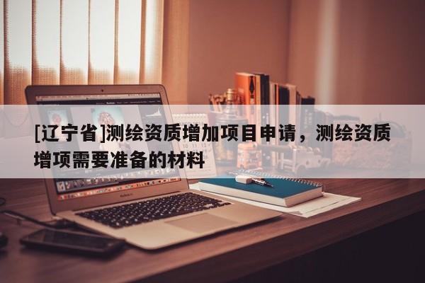 [辽宁省]测绘资质增加项目申请，测绘资质增项需要准备的材料