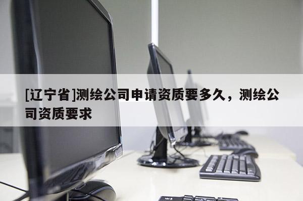[辽宁省]测绘公司申请资质要多久，测绘公司资质要求