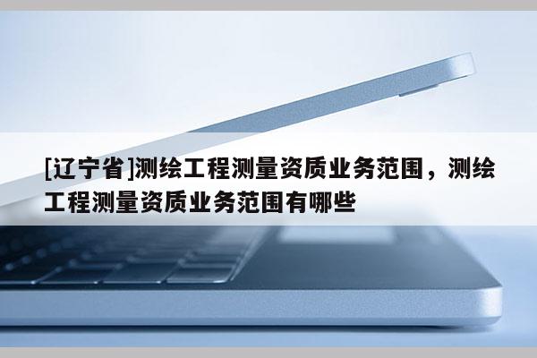 [辽宁省]测绘工程测量资质业务范围，测绘工程测量资质业务范围有哪些