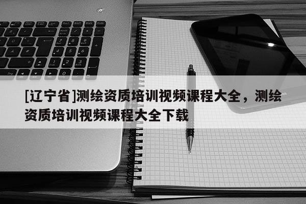 [辽宁省]测绘资质培训视频课程大全，测绘资质培训视频课程大全下载