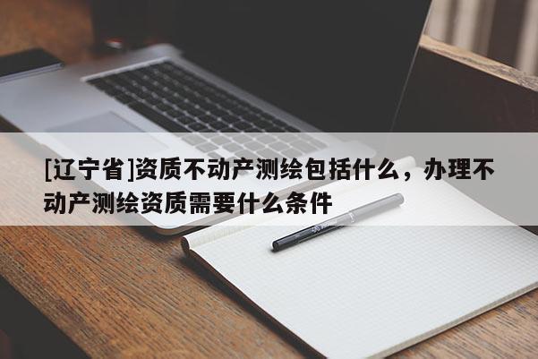 [辽宁省]资质不动产测绘包括什么，办理不动产测绘资质需要什么条件