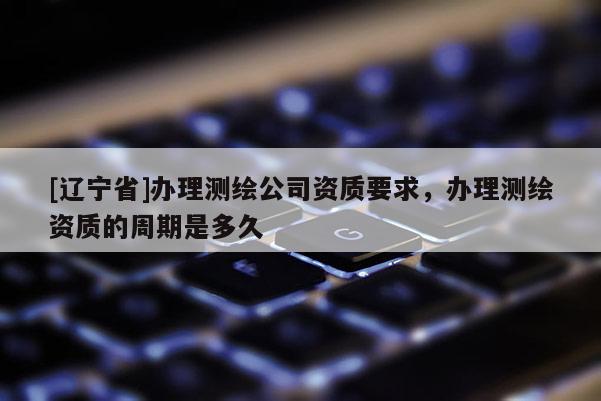 [辽宁省]办理测绘公司资质要求，办理测绘资质的周期是多久