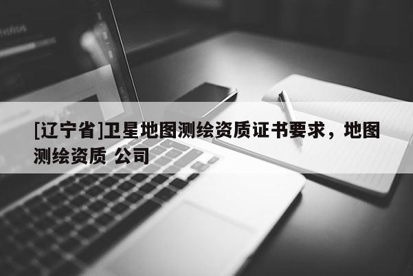 [辽宁省]卫星地图测绘资质证书要求，地图测绘资质 公司