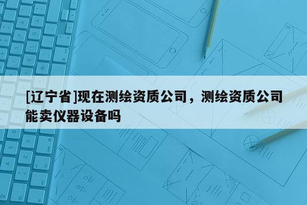 [辽宁省]现在测绘资质公司，测绘资质公司能卖仪器设备吗