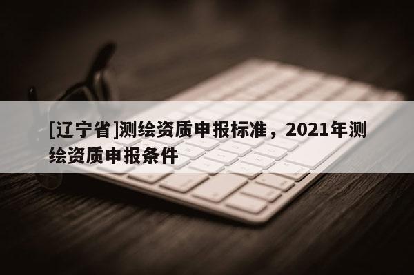 [辽宁省]测绘资质申报标准，2021年测绘资质申报条件