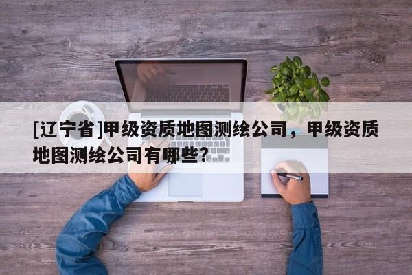 [辽宁省]甲级资质地图测绘公司，甲级资质地图测绘公司有哪些?
