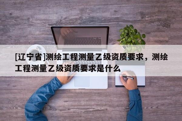 [辽宁省]测绘工程测量乙级资质要求，测绘工程测量乙级资质要求是什么