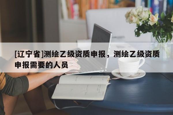 [辽宁省]测绘乙级资质申报，测绘乙级资质申报需要的人员